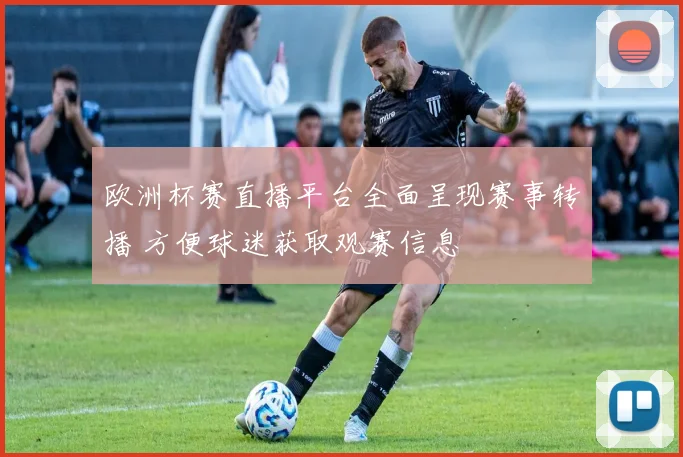 欧洲杯赛直播平台全面呈现赛事转播 方便球迷获取观赛信息
