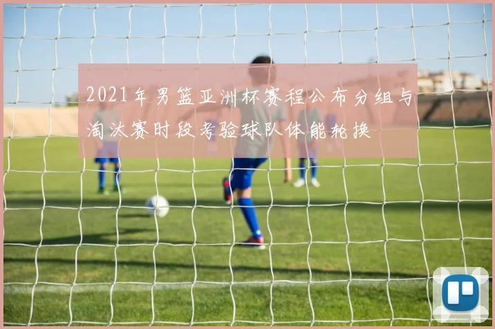 2021年男篮亚洲杯赛程公布分组与淘汰赛时段考验球队体能轮换