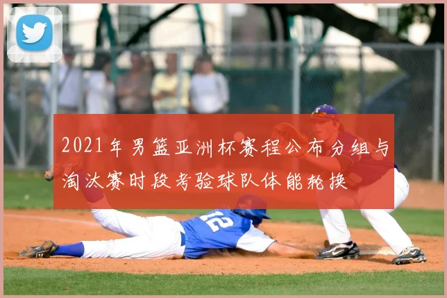 2021年男篮亚洲杯赛程公布分组与淘汰赛时段考验球队体能轮换