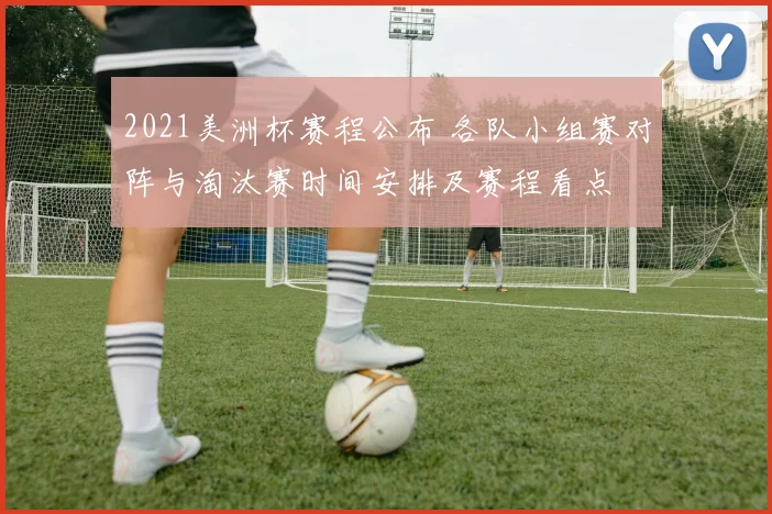 2021美洲杯赛程公布 各队小组赛对阵与淘汰赛时间安排及赛程看点