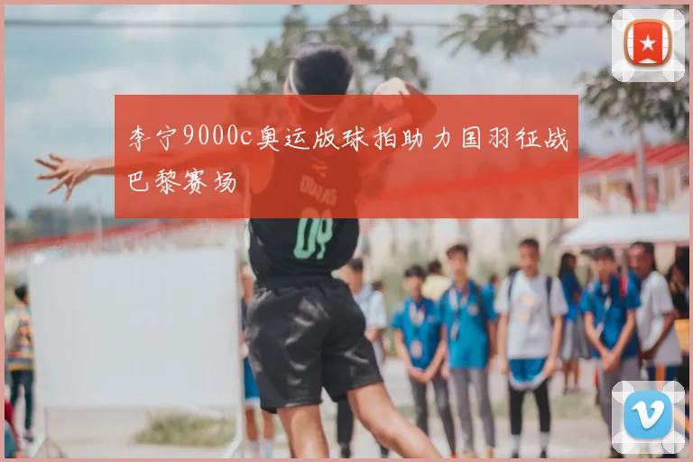 李宁9000c奥运版球拍助力国羽征战巴黎赛场