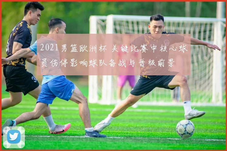 2021男篮欧洲杯 关键比赛中核心球员伤停影响球队备战与晋级前景