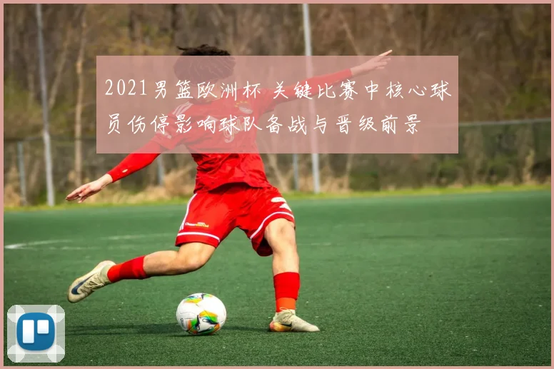 2021男篮欧洲杯 关键比赛中核心球员伤停影响球队备战与晋级前景