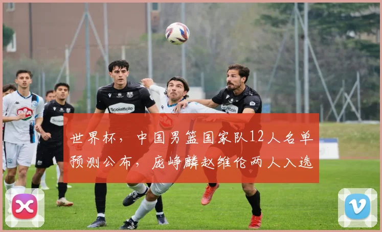 世界杯,中国男篮国家队12人名单预测公布,庞峥麟赵维伦两人入选