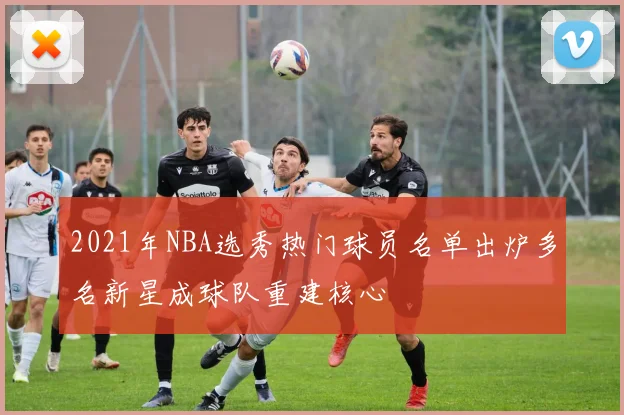 2021年NBA选秀热门球员名单出炉多名新星成球队重建核心