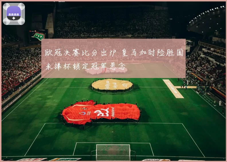 欧冠决赛比分出炉 皇马加时险胜国米捧杯锁定冠军悬念