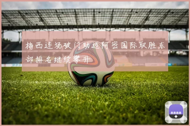 梅西连场破门助迈阿密国际取胜东部排名继续攀升