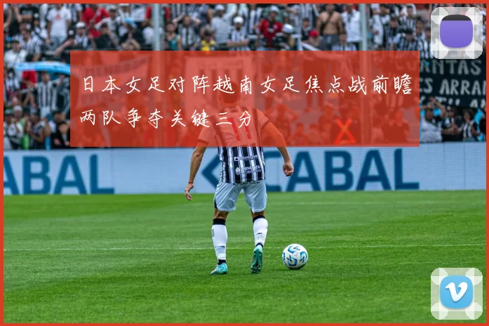 日本女足对阵越南女足焦点战前瞻两队争夺关键三分