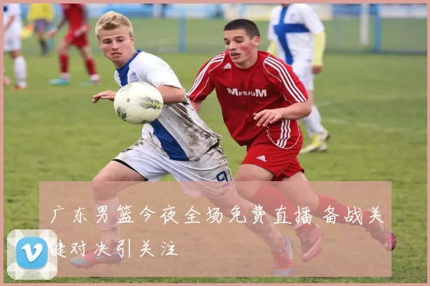 广东男篮今夜全场免费直播 备战关键对决引关注