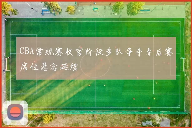 CBA常规赛收官阶段多队争夺季后赛席位悬念延续