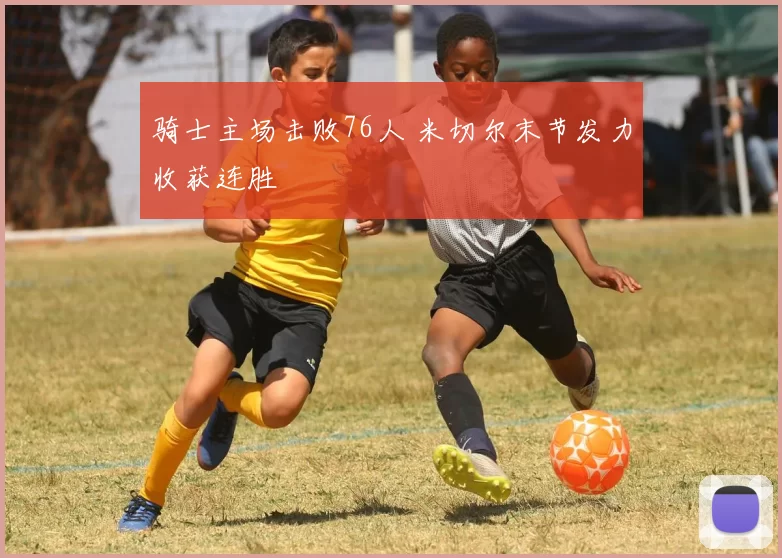 骑士主场击败76人 米切尔末节发力收获连胜